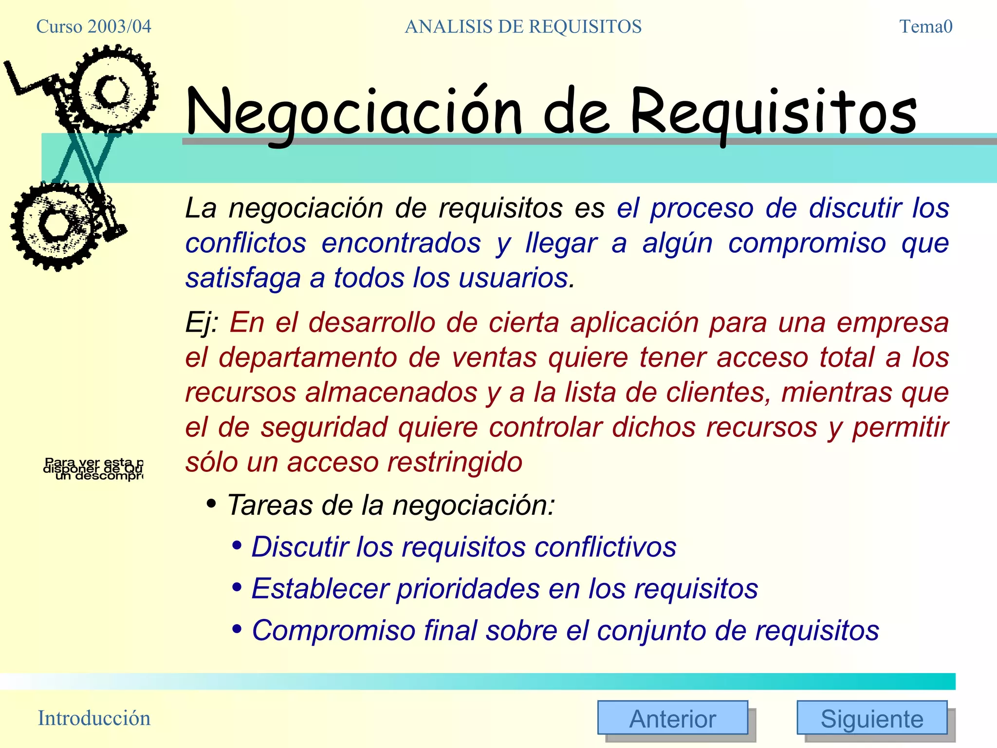 Negociación de Requisitos La negociación de requisitos es  el proceso de discutir los conflictos encontrados y llegar a algún compromiso que satisfaga a todos los usuarios .  Ej:  En el desarrollo de cierta aplicación para una empresa el departamento de ventas quiere tener acceso total a los recursos almacenados y a la lista de clientes, mientras que el de seguridad quiere controlar dichos recursos y permitir sólo un acceso restringido Tareas de la negociación:  Discutir los requisitos conflictivos Establecer prioridades en los requisitos  Compromiso final sobre el conjunto de requisitos 