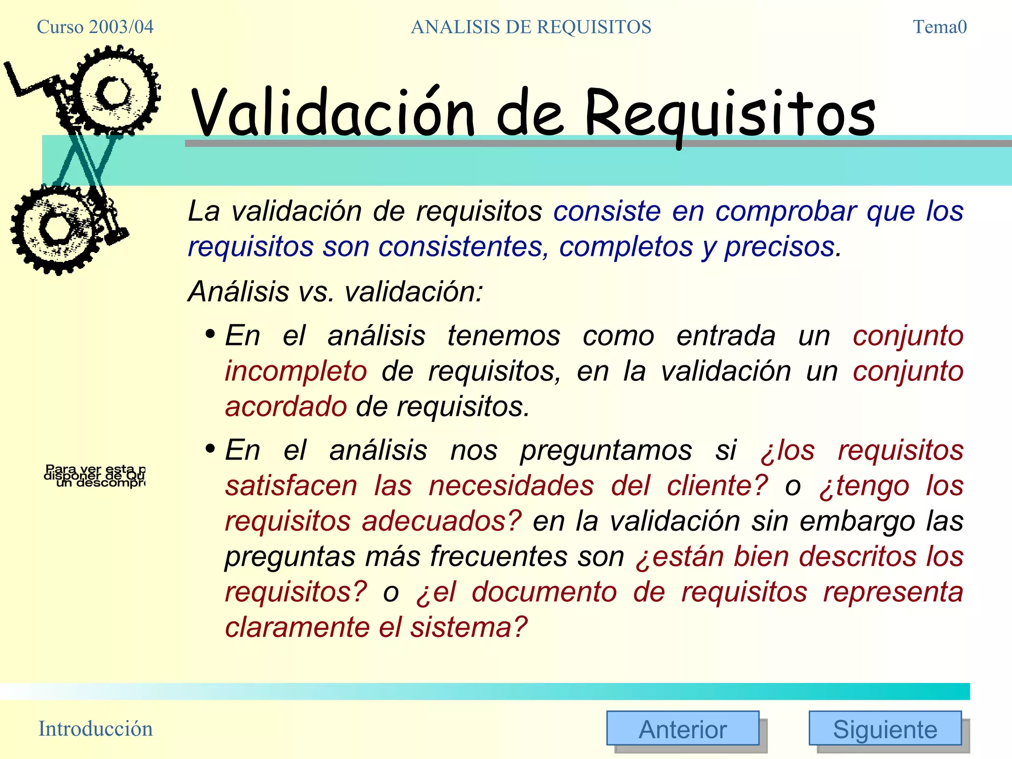 Validación de Requisitos La validación de requisitos  consiste en comprobar que los requisitos son consistentes, completos y precisos .  Análisis vs. validación: En el análisis tenemos como entrada un  conjunto incompleto  de requisitos, en la validación un  conjunto acordado  de requisitos. En el análisis nos preguntamos si  ¿los requisitos satisfacen las necesidades del cliente?  o  ¿tengo los requisitos adecuados?  en la validación sin embargo las preguntas más frecuentes son  ¿están bien descritos los requisitos?  o  ¿el documento de requisitos representa claramente el sistema? 