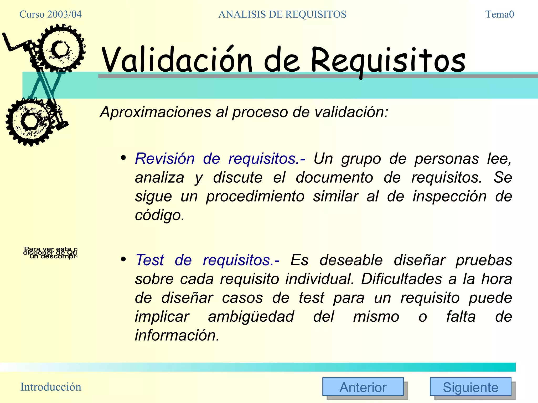 Validación de Requisitos Aproximaciones al proceso de validación: Revisión de requisitos.-  Un grupo de personas lee, analiza y discute el documento de requisitos. Se sigue un procedimiento similar al de inspección de código. Test de requisitos.-  Es deseable diseñar pruebas sobre cada requisito individual. Dificultades a la hora de diseñar casos de test para un requisito puede implicar ambigüedad del mismo o falta de información. 