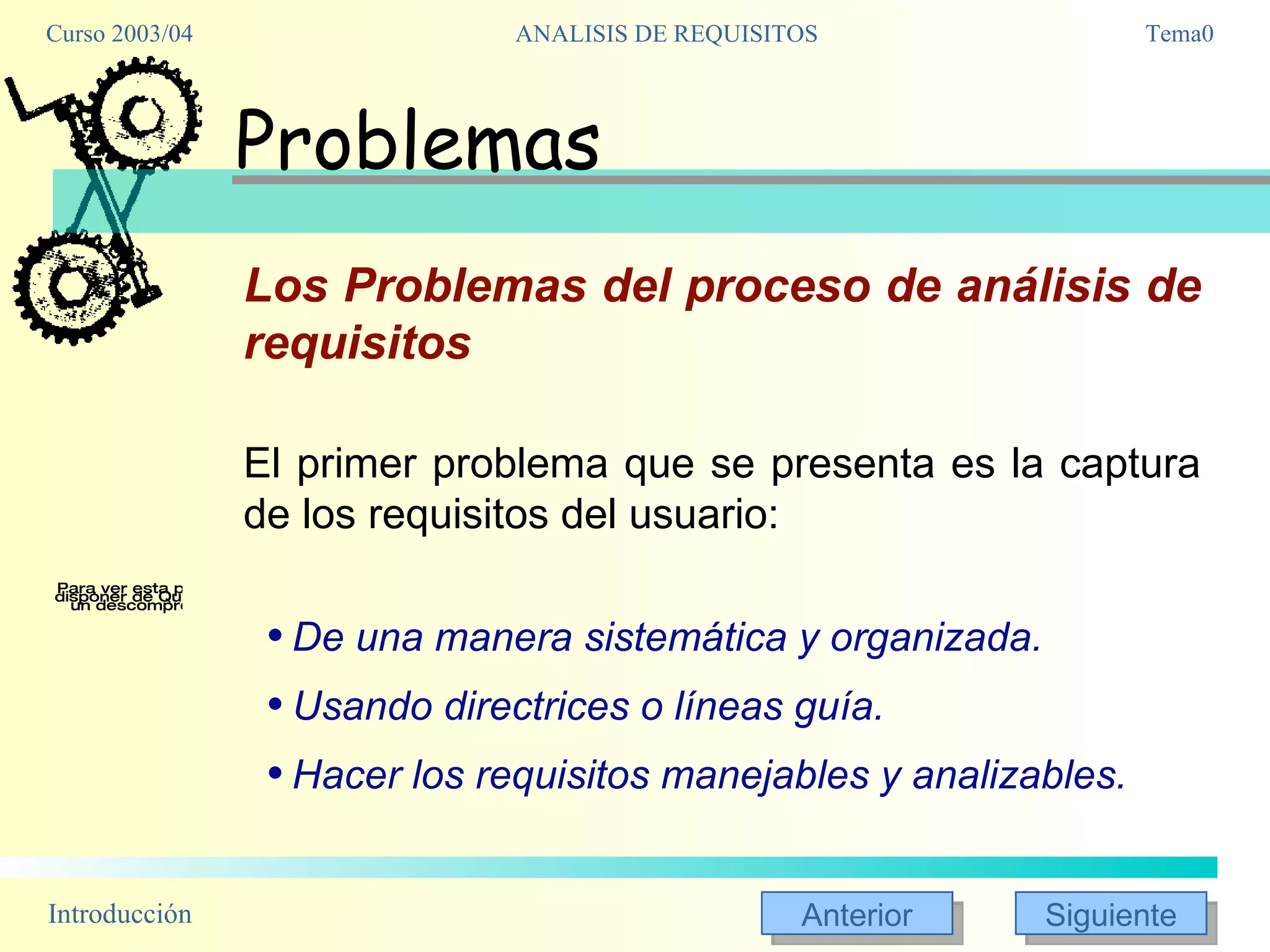 Problemas Los Problemas del proceso de análisis de requisitos El primer problema que se presenta es la captura de los requisitos del usuario:  De una manera sistemática y organizada.  Usando directrices o líneas guía. Hacer los requisitos manejables y analizables. Una vez conseguidos los requisitos, pasamos a la fase de análisis. En ella, lo que haremos es analizar los requisitos obtenidos de los usuarios con el fin de comprenderlos, y a partir de ellos desarrollar una especificación de la aplicación, que deberá ser completa y consistente, y deberá estar expresada de una manera al menos semiformal, no simplemente textual. En este proceso, encontraremos habitualmente gran cantidad de problemas en los requisitos, areas no especificadas, requisitos contradictorios, y afirmaciones (aparentemente) vagas e irrelevantes. Eso nos llevará de vuelta a los usuarios con el fin de mejorar la calidad de los requisitos: pero debemos abordarles sabiendo lo que queremos conseguir, qué aspectos de los requisitos obtenidos inicialmente nos interesa aclarar, y el por qué. Después de obtener una buena lista de requisitos, comenzamos con el análisis y el diseño de la aplicación, y entonces nos surgen nuevos problemas: el primero es la trazabilidad de los requisitos: cómo seguir un requisito de usuario por el análisis, el diseño y el código, que nos permita comprobar que el requisito ha sido tenido en cuenta y cómo lo ha sido. Y esto enlaza directamente con el problema de la mantenibilidad: cuando los requisitos comienzan a evolucionar -como sin duda lo harán-, cómo podemos ir evolucionando el diseño y el código consistentemente con ello, y cómo seguir manteniendo la trazabilidad. 