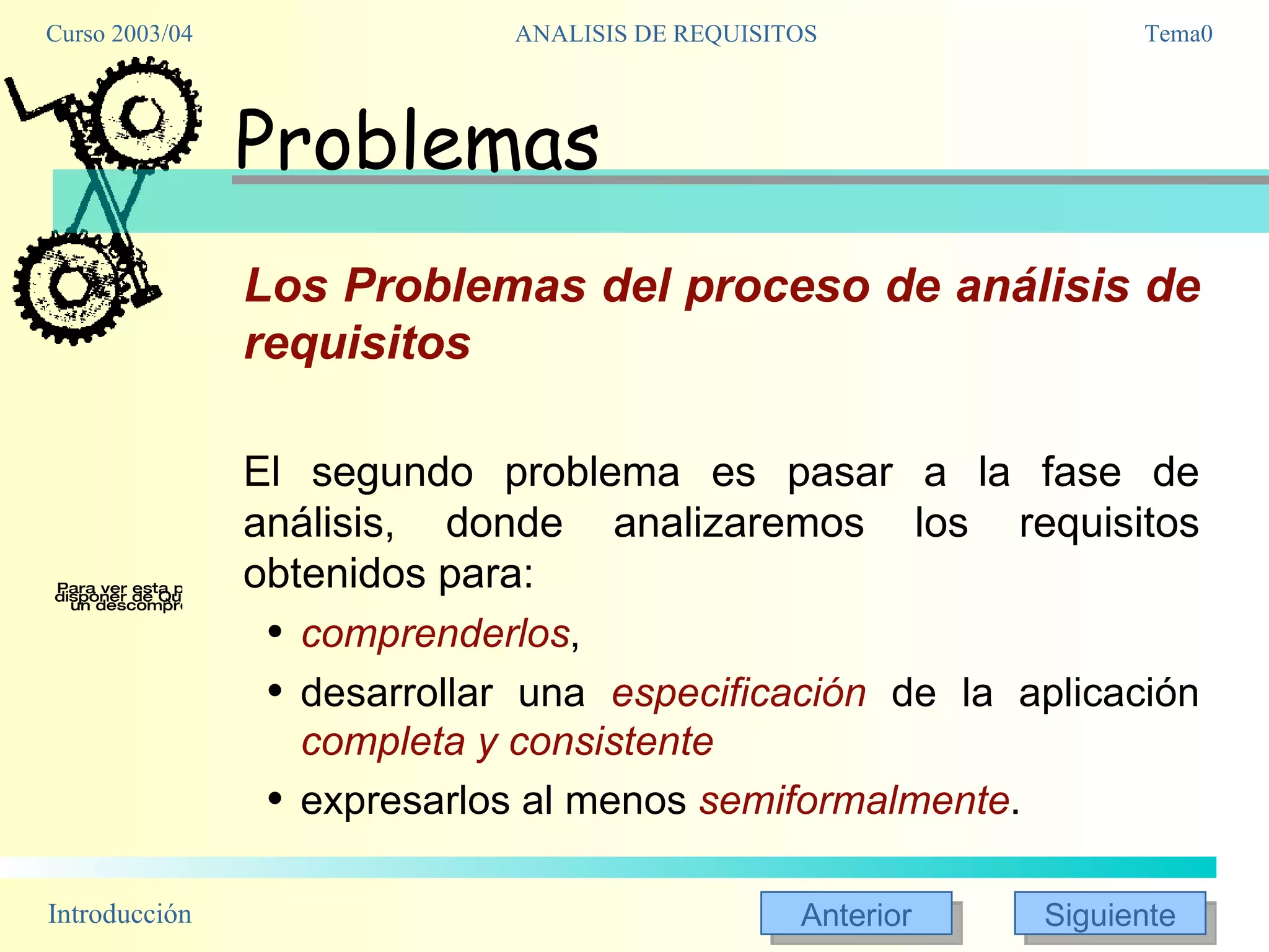 Problemas Los Problemas del proceso de análisis de requisitos El segundo problema es pasar a la fase de análisis, donde analizaremos los requisitos obtenidos para: comprenderlos ,  desarrollar una  especificación  de la aplicación  completa y consistente expresarlos al menos  semiformalmente . 