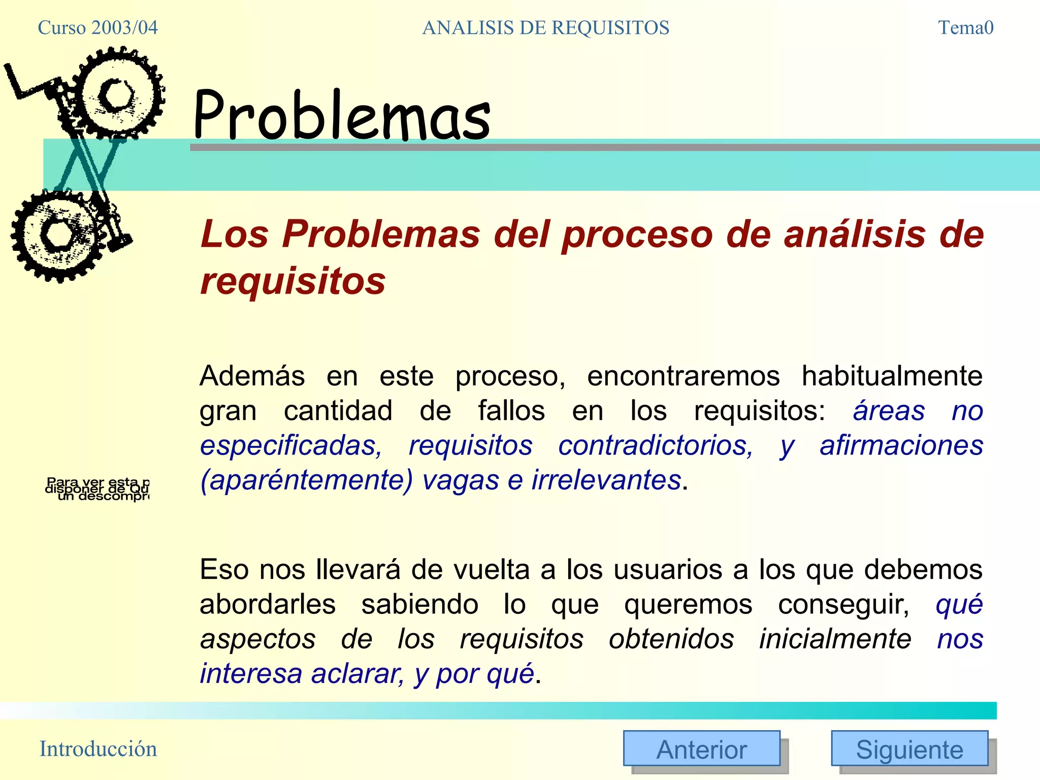 Problemas Los Problemas del proceso de análisis de requisitos Además en este proceso, encontraremos habitualmente gran cantidad de fallos en los requisitos:  áreas no especificadas, requisitos contradictorios, y afirmaciones (aparéntemente) vagas e irrelevantes .  Eso nos llevará de vuelta a los usuarios a los que debemos abordarles sabiendo lo que queremos conseguir,  qué  aspectos de los requisitos obtenidos inicialmente  nos interesa aclarar, y por qué . 