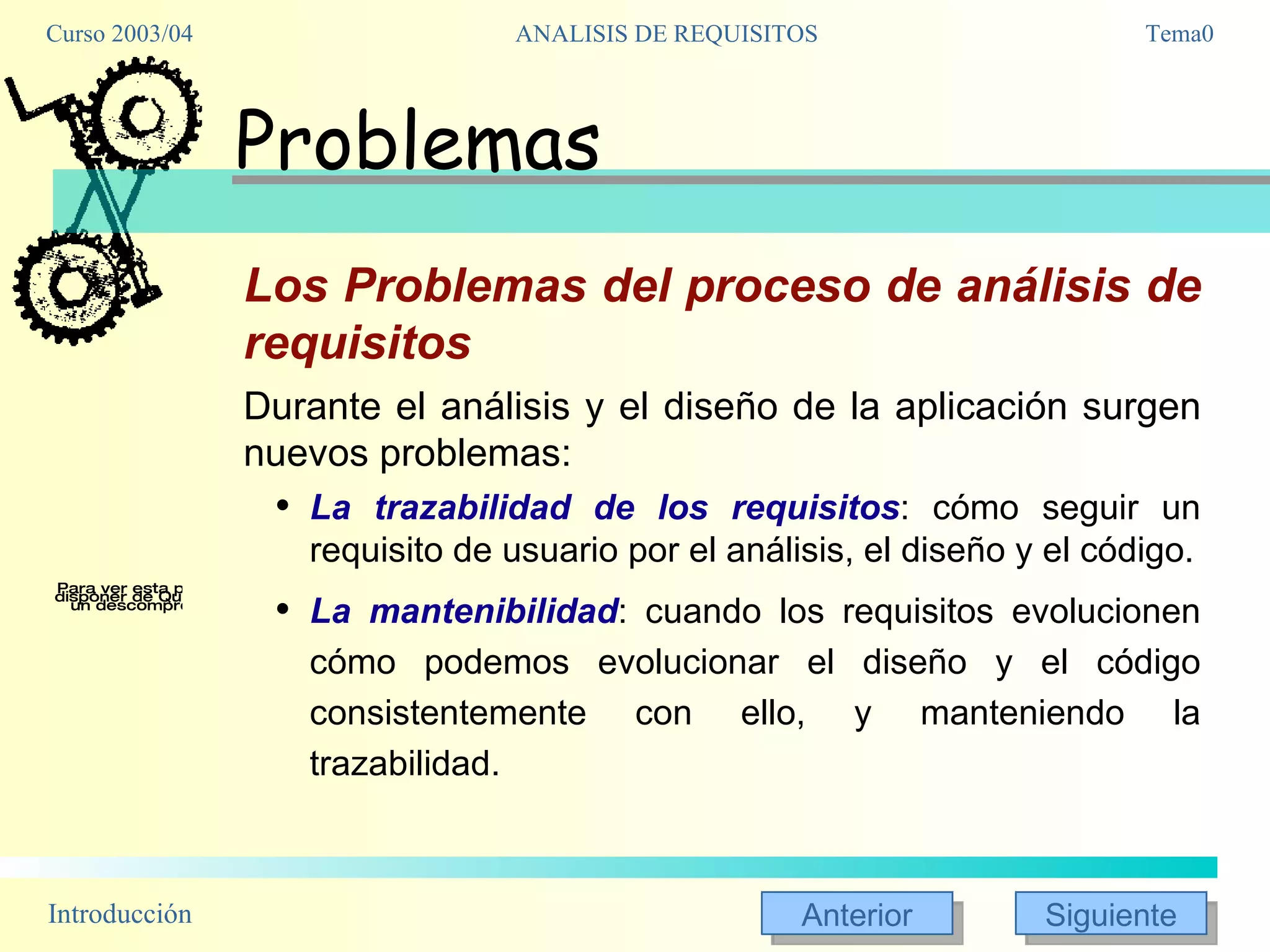 Problemas Los Problemas del proceso de análisis de requisitos Durante el análisis y el diseño de la aplicación surgen nuevos problemas:  La trazabilidad de los requisitos : cómo seguir un requisito de usuario por el análisis, el diseño y el código. La mantenibilidad : cuando los requisitos evolucionen cómo podemos evolucionar el diseño y el código consistentemente con ello, y manteniendo la trazabilidad. 