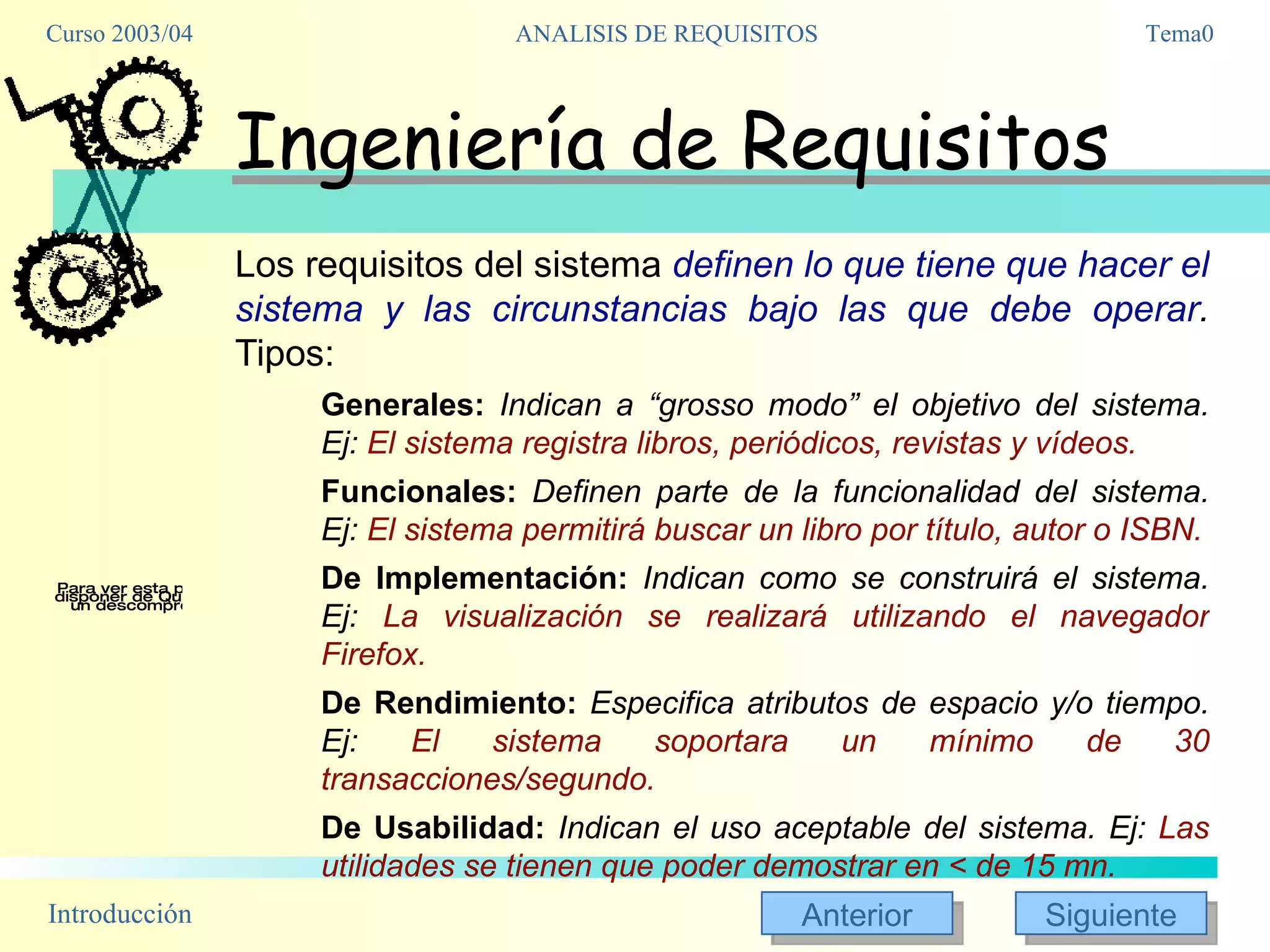 Ingeniería de Requisitos Los requisitos del sistema  definen lo que tiene que hacer el sistema y las circunstancias bajo las que debe operar .  Tipos: Generales:   Indican a “grosso modo” el objetivo del sistema. Ej:  El sistema registra libros, periódicos, revistas y vídeos. Funcionales:   Definen parte de la funcionalidad del sistema. Ej:  El sistema permitirá buscar un libro por título, autor o ISBN. De Implementación:  Indican como se construirá el sistema. Ej:  La visualización se realizará utilizando el navegador Firefox. De Rendimiento:  Especifica atributos de espacio y/o tiempo. Ej:  El sistema soportara un mínimo de 30 transacciones/segundo. De Usabilidad:  Indican el uso aceptable del sistema. Ej:  Las utilidades se tienen que poder demostrar en < de 15 mn. 