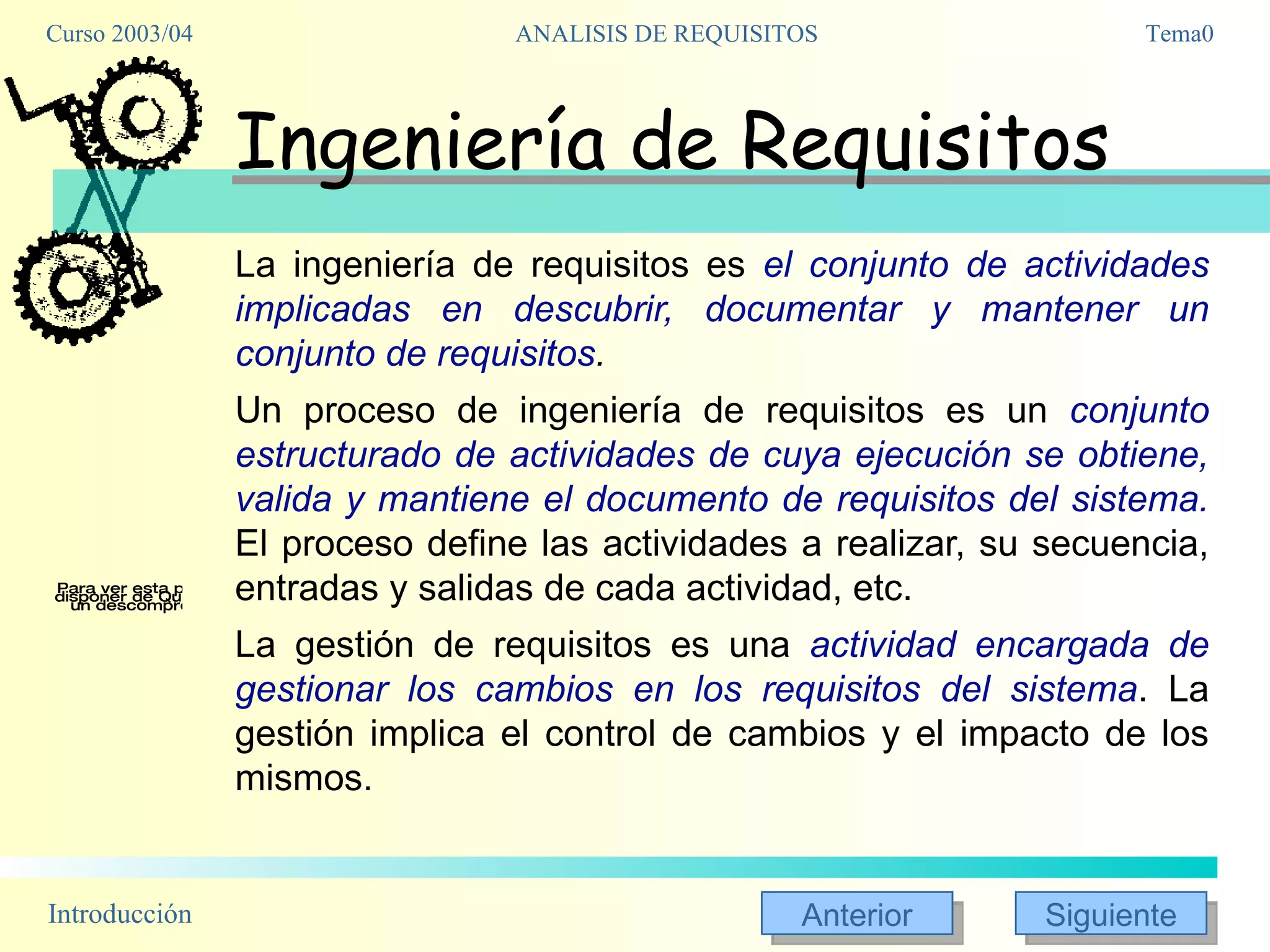 Ingeniería de Requisitos La ingeniería de requisitos es  el conjunto de actividades implicadas en descubrir, documentar y mantener un conjunto de requisitos .  Un proceso de ingeniería de requisitos es un  conjunto estructurado de actividades de cuya ejecución se obtiene, valida y mantiene el documento de requisitos del sistema.  El proceso define las actividades a realizar, su secuencia, entradas y salidas de cada actividad, etc. La gestión de requisitos es una  actividad encargada de gestionar los cambios en los requisitos del sistema . La gestión implica el control de cambios y el impacto de los mismos. 
