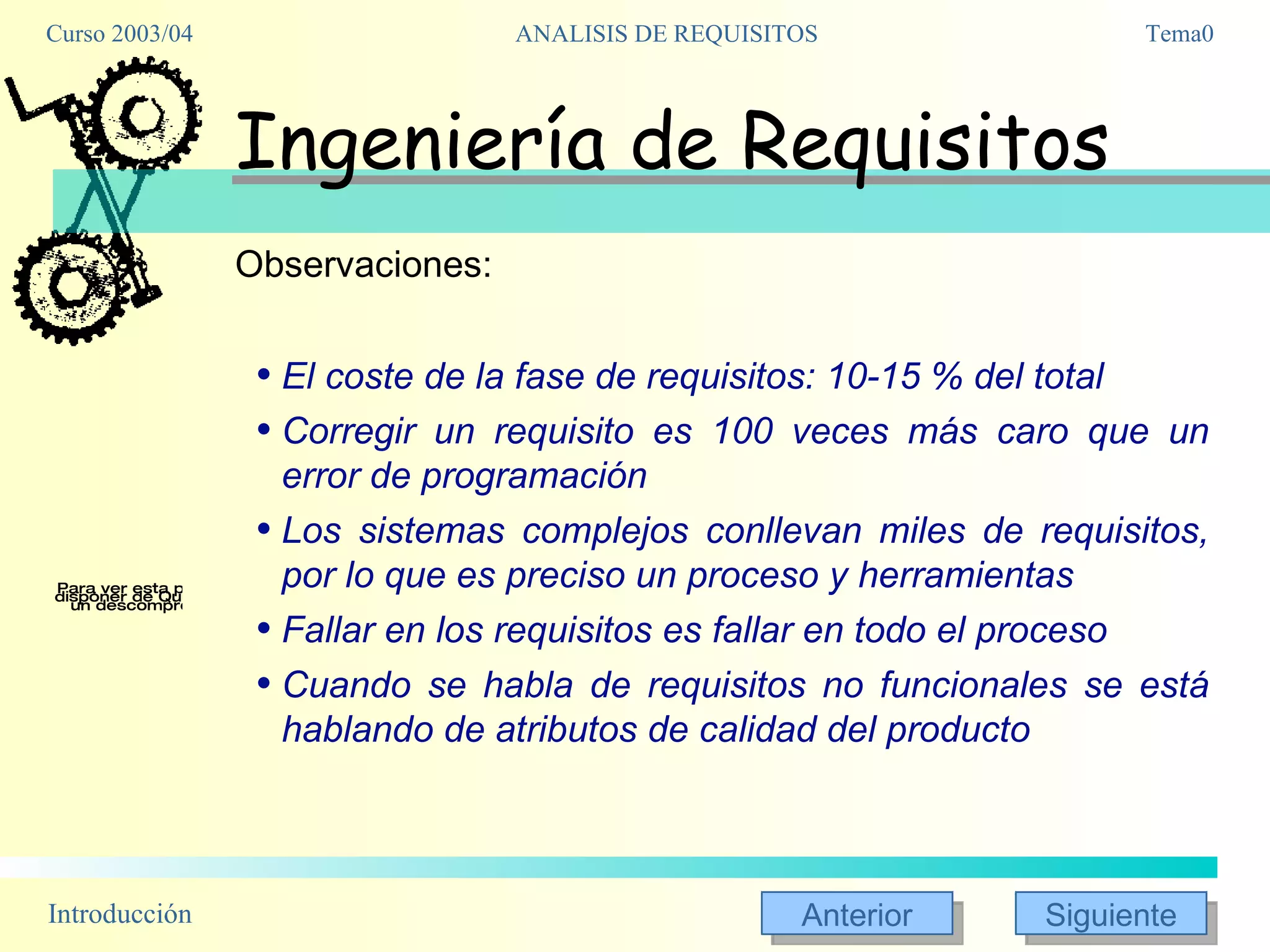 Ingeniería de Requisitos Observaciones: El coste de la fase de requisitos: 10-15 % del total Corregir un requisito es 100 veces más caro que un error de programación Los sistemas complejos conllevan miles de requisitos, por lo que es preciso un proceso y herramientas Fallar en los requisitos es fallar en todo el proceso Cuando se habla de requisitos no funcionales se está hablando de atributos de calidad del producto 