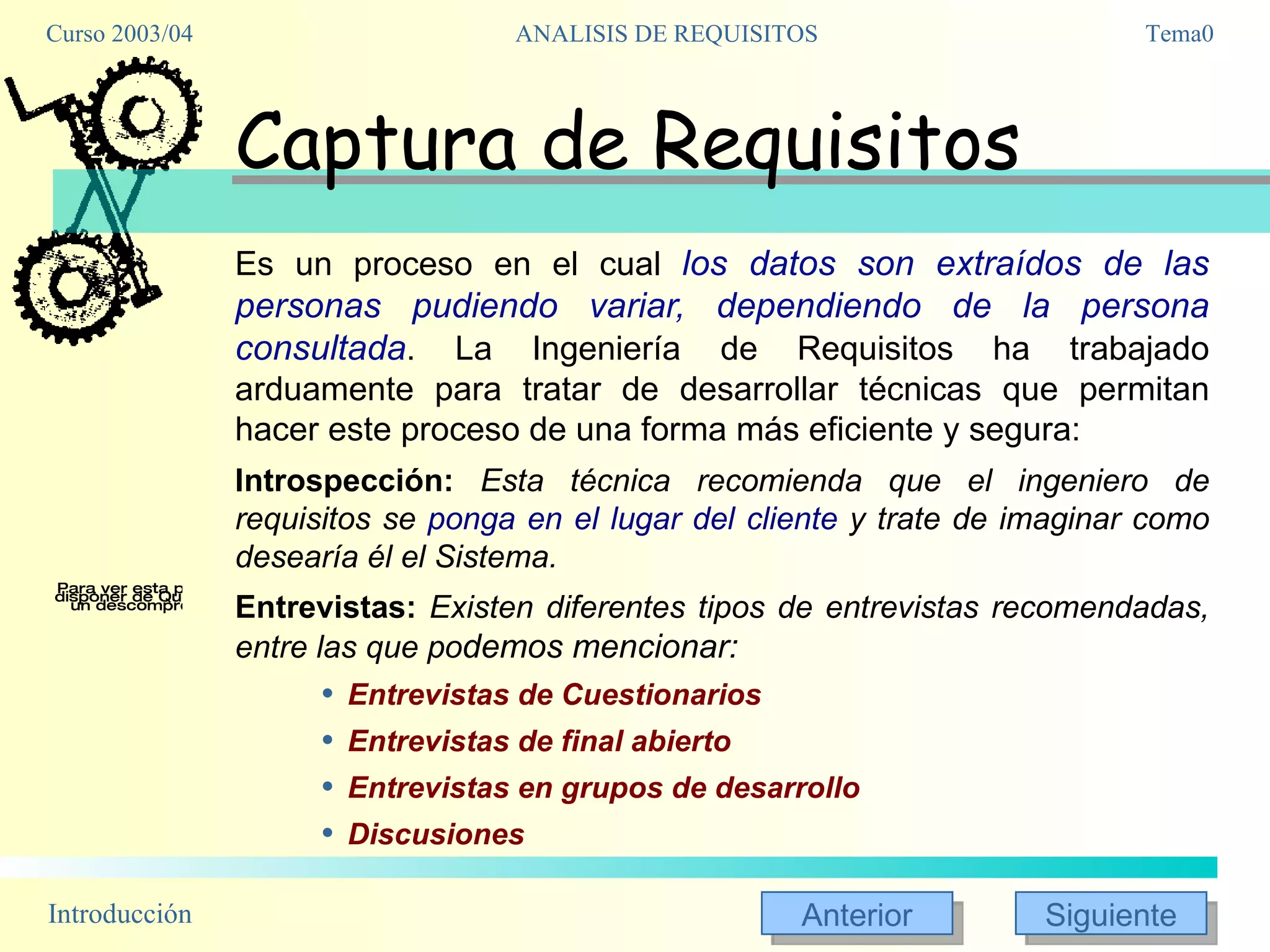 Captura de Requisitos Es un proceso en el cual  los datos son extraídos de las personas pudiendo variar, dependiendo de la persona consultada . La Ingeniería de Requisitos ha trabajado arduamente para tratar de desarrollar técnicas que permitan hacer este proceso de una forma más eficiente y segura: Introspección:   Esta técnica recomienda que el ingeniero de requisitos se  ponga en el lugar del cliente  y trate de imaginar como desearía él el Sistema. Entrevistas:   Existen diferentes tipos de entrevistas recomendadas, entre las que po demos mencionar: Entrevistas de Cuestionarios Entrevistas de final abierto Entrevistas en grupos de desarrollo Discusiones 