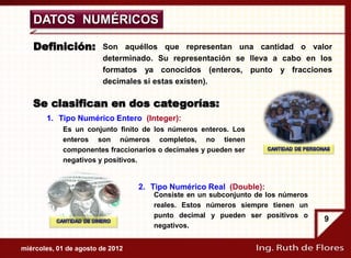 DATOS NUMÉRICOS

   Definición:          Son aquéllos que representan una cantidad o valor
                        determinado. Su representación se lleva a cabo en los
                        formatos ya conocidos (enteros, punto y fracciones
                        decimales si estas existen).

   Se clasifican en dos categorías:
       1. Tipo Numérico Entero (Integer):
            Es un conjunto finito de los números enteros. Los
            enteros son números completos, no tienen
            componentes fraccionarios o decimales y pueden ser
            negativos y positivos.


                                  2. Tipo Numérico Real (Double):
                                     Consiste en un subconjunto de los números
                                     reales. Estos números siempre tienen un
                                     punto decimal y pueden ser positivos o
                                                                                 9
                                     negativos.


miércoles, 01 de agosto de 2012
 