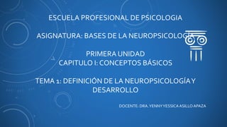 ESCUELA PROFESIONAL DE PSICOLOGIA
ASIGNATURA: BASES DE LA NEUROPSICOLOGÍA
PRIMERA UNIDAD
CAPITULO I: CONCEPTOS BÁSICOS
TEMA 1: DEFINICIÓN DE LA NEUROPSICOLOGÍAY
DESARROLLO
DOCENTE: DRA.YENNYYESSICAASILLOAPAZA
 