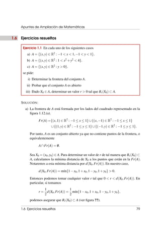 Apuntes de Ampliación de Matemáticas
1.6 Ejercicios resueltos
Ejercicio 1.1 En cada uno de los siguientes casos
a) A = {(x,y) ∈ R2 : −1 < x < 1,−1 < y < 1}.
b) A = {(x,y) ∈ R2 : 1 < x2 +y2 < 4}.
c) A = {(x,y) ∈ R2 : y > 0}.
se pide:
i) Determinar la frontera del conjunto A.
ii) Probar que el conjunto A es abierto
iii) Dado X0 ∈ A, determinar un valor r > 0 tal que Br(X0) ⊂ A.
SOLUCIÓN:
a) La frontera de A está formada por los lados del cuadrado representado en la
figura 1.12.(a).
Fr(A) ={(x,1) ∈ R2
: −1 ≤ x ≤ 1}∪{(x,−1) ∈ R2
: −1 ≤ x ≤ 1}
∪{(1,y) ∈ R2
: −1 ≤ y ≤ 1}∪{(−1,y) ∈ R2
: −1 ≤ y ≤ 1}.
Por tanto, A es un conjunto abierto ya que no contiene puntos de la frontera, o
equivalentemente
A∩Fr(A) = /
0.
Sea X0 = (x0,y0) ∈ A. Para determinar un valor de r de tal manera que Br(X0) ⊂
A, calculamos la mínima distancia de X0 a los puntos que están en la Fr(A).
Notaremos a esta mínima distancia por d(X0,Fr(A)). En nuestro caso,
d(X0,Fr(A)) = mı́n{1−x0,1+x0,1−y0,1+y0} > 0.
Entonces podemos tomar cualquier valor r tal que 0 < r < d(X0,Fr(A)). En
particular, si tomamos
r =
1
2
d(X0,Fr(A)) =
1
2
mı́n{1−x0,1+x0,1−y0,1+y0},
podemos asegurar que Br(X0) ⊂ A (ver figura ??).
1.6 Ejercicios resueltos 79
 