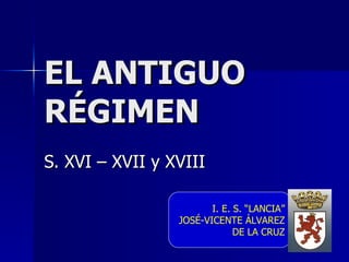 EL ANTIGUO RÉGIMEN S. XVI – XVII y XVIII I. E. S. “LANCIA” JOSÉ-VICENTE ÁLVAREZ DE LA CRUZ 