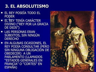 3. EL ABSOLUTISMO EL REY POSEÍA TODO EL PODER EL REY TENÍA CARÁCTER DIVINO (“REY POR LA GRACIA DE DIOS”) LAS PERSONAS ERAN SÚBDITOS, SIN NINGÚN DERECHO EN ALGUNAS OCASIONES, EL REY PODÍA CONSULTAR (PERO SIN NINGUNA OBLIGACIÓN DE OBEDECER)  A UN PARLAMENTO (LLAMADOS “ESTADOS GENERALES EN FRANCIA” O “CORTES” EN ESPAÑA) 