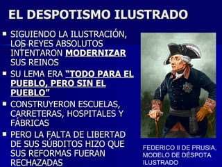 EL DESPOTISMO ILUSTRADO SIGUIENDO LA ILUSTRACIÓN, LOS REYES ABSOLUTOS INTENTARON  MODERNIZAR  SUS REINOS SU LEMA ERA  “TODO PARA EL PUEBLO, PERO SIN EL PUEBLO” CONSTRUYERON ESCUELAS, CARRETERAS, HOSPITALES Y FÁBRICAS PERO LA FALTA DE LIBERTAD DE SUS SÚBDITOS HIZO QUE SUS REFORMAS FUERAN RECHAZADAS FEDERICO II DE PRUSIA, MODELO DE DÉSPOTA ILUSTRADO 