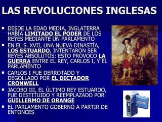 LAS REVOLUCIONES INGLESAS DESDE LA EDAD MEDIA, INGLATERRA HABÍA  LIMITADO EL PODER  DE LOS REYES MEDIANTE UN PARLAMENTO EN EL S. XVII, UNA NUEVA DINASTÍA,  LOS ESTUARDO , INTENTARON SER REYES ABSOLUTOS: ESTO PROVOCO  LA GUERRA  ENTRE EL REY, CARLOS I, Y EL PARLAMENTO CARLOS I FUE DERROTADO Y DEGOLLADO POR  EL DICTADOR CRONWELL JACOBO III, EL ÚLTIMO REY ESTUARDO, FUE DESTITUIDO Y REEMPLAZADO POR  GUILLERMO DE ORANGE EL PARLAMENTO GOBERNÓ A PARTIR DE ENTONCES 