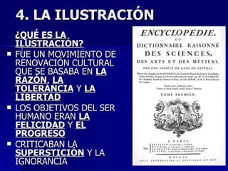 4. LA ILUSTRACIÓN ¿QUÉ ES LA ILUSTRACIÓN? FUE UN MOVIMIENTO DE RENOVACIÓN CULTURAL QUE SE BASABA EN  LA RAZÓN ,  LA TOLERANCIA  Y  LA LIBERTAD LOS OBJETIVOS DEL SER HUMANO ERAN  LA FELICIDAD  Y  EL PROGRESO CRITICABAN LA  SUPERSTICIÓN  Y LA IGNORANCIA 