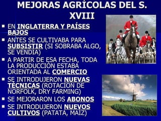 MEJORAS AGRÍCOLAS DEL S. XVIII EN  INGLATERRA Y PAÍSES BAJOS ANTES SE CULTIVABA PARA  SUBSISTIR  (SI SOBRABA ALGO, SE VENDÍA) A PARTIR DE ESA FECHA, TODA LA PRODUCCIÓN ESTABA ORIENTADA AL  COMERCIO SE INTRODUJERON  NUEVAS TÉCNICAS  (ROTACIÓN DE NORFOLK, DRY FARMING) SE MEJORARON LOS  ABONOS SE INTRODUJERON  NUEVOS CULTIVOS  (PATATA, MAÍZ) 