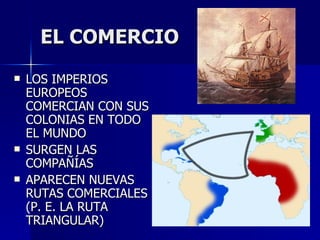 EL COMERCIO LOS IMPERIOS EUROPEOS COMERCIAN CON SUS COLONIAS EN TODO EL MUNDO SURGEN LAS COMPAÑÍAS APARECEN NUEVAS RUTAS COMERCIALES (P. E. LA RUTA TRIANGULAR) 