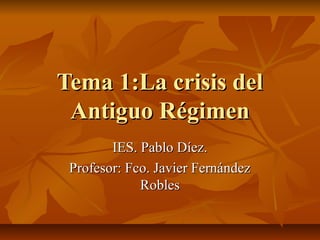 Tema 1:La crisis delTema 1:La crisis del
Antiguo RégimenAntiguo Régimen
IES. Pablo Díez.IES. Pablo Díez.
Profesor: Fco. Ja...