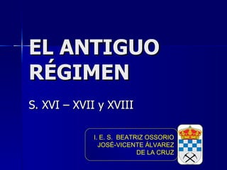 EL ANTIGUO RÉGIMEN S. XVI – XVII y XVIII I. E. S.  BEATRIZ OSSORIO JOSÉ-VICENTE ÁLVAREZ DE LA CRUZ 