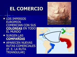 EL COMERCIO LOS IMPERIOS EUROPEOS COMERCIAN CON SUS  COLONIAS  EN TODO EL MUNDO SURGEN LAS  COMPAÑÍAS APARECEN NUEVAS RUTAS COMERCIALES (P. E. LA RUTA TRIANGULAR) 