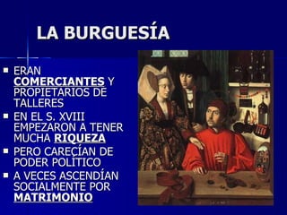 LA BURGUESÍA ERAN  COMERCIANTES  Y PROPIETARIOS DE TALLERES EN EL S. XVIII EMPEZARON A TENER MUCHA  RIQUEZA PERO CARECÍAN DE PODER POLÍTICO A VECES ASCENDÍAN SOCIALMENTE POR  MATRIMONIO 