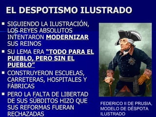 EL DESPOTISMO ILUSTRADO SIGUIENDO LA ILUSTRACIÓN, LOS REYES ABSOLUTOS INTENTARON  MODERNIZAR  SUS REINOS SU LEMA ERA  “TODO PARA EL PUEBLO, PERO SIN EL PUEBLO” CONSTRUYERON ESCUELAS, CARRETERAS, HOSPITALES Y FÁBRICAS PERO LA FALTA DE LIBERTAD DE SUS SÚBDITOS HIZO QUE SUS REFORMAS FUERAN RECHAZADAS FEDERICO II DE PRUSIA, MODELO DE DÉSPOTA ILUSTRADO 