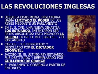 LAS REVOLUCIONES INGLESAS DESDE LA EDAD MEDIA, INGLATERRA HABÍA  LIMITADO EL PODER  DE LOS REYES MEDIANTE UN PARLAMENTO EN EL S. XVII, UNA NUEVA DINASTÍA,  LOS ESTUARDO , INTENTARON SER REYES ABSOLUTOS: ESTO PROVOCO  LA GUERRA  ENTRE EL REY, CARLOS I, Y EL PARLAMENTO CARLOS I FUE DERROTADO Y DEGOLLADO POR  EL DICTADOR CRONWELL JACOBO III, EL ÚLTIMO REY ESTUARDO, FUE DESTITUIDO Y REEMPLAZADO POR  GUILLERMO DE ORANGE EL PARLAMENTO GOBERNÓ A PARTIR DE ENTONCES 