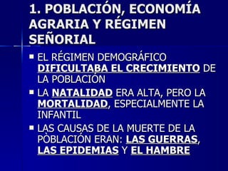 1. POBLACIÓN, ECONOMÍA AGRARIA Y RÉGIMEN SEÑORIAL EL RÉGIMEN DEMOGRÁFICO  DIFICULTABA EL CRECIMIENTO  DE LA POBLACIÓN LA  NATALIDAD  ERA ALTA, PERO LA  MORTALIDAD , ESPECIALMENTE LA INFANTIL LAS CAUSAS DE LA MUERTE DE LA PÒBLACIÓN ERAN:  LAS GUERRAS ,  LAS EPIDEMIAS  Y  EL HAMBRE 