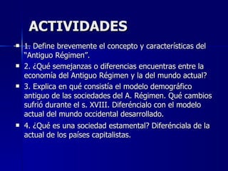 ACTIVIDADES 1. Define brevemente el concepto y características del “Antiguo Régimen”.  2. ¿Qué semejanzas o diferencias encuentras entre la economía del Antiguo Régimen y la del mundo actual? 3. Explica en qué consistía el modelo demográfico antiguo de las sociedades del A. Régimen. Qué cambios sufrió durante el s. XVIII. Diferéncialo con el modelo actual del mundo occidental desarrollado. 4. ¿Qué es una sociedad estamental? Diferénciala de la actual de los países capitalistas. 