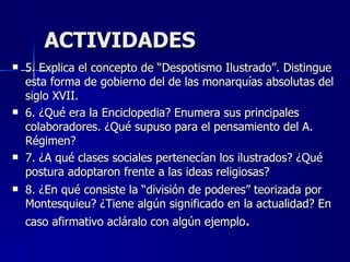 ACTIVIDADES 5. Explica el concepto de “Despotismo Ilustrado”. Distingue esta forma de gobierno del de las monarquías absolutas del siglo XVII. 6. ¿Qué era la Enciclopedia? Enumera sus principales colaboradores. ¿Qué supuso para el pensamiento del A. Régimen? 7. ¿A qué clases sociales pertenecían los ilustrados? ¿Qué postura adoptaron frente a las ideas religiosas?  8. ¿En qué consiste la “división de poderes” teorizada por Montesquieu? ¿Tiene algún significado en la actualidad? En caso afirmativo acláralo con algún ejemplo . 