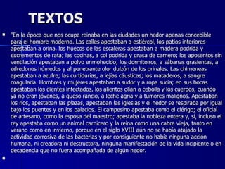 TEXTOS "En la época que nos ocupa reinaba en las ciudades un hedor apenas concebible para el hombre moderno. Las calles apestaban a estiércol, los patios interiores apestaban a orina, los huecos de las escaleras apestaban a madera podrida y excrementos de rata; las cocinas, a col podrida y grasa de carnero; los aposentos sin ventilación apestaban a polvo enmohecido; los dormitoiros, a sábanas grasientas, a edredones húmedos y al penetrante olor dulzón de los orinales. Las chimeneas apestaban a azufre; las curtidurías, a lejías cáusticas; los mataderos, a sangre coagulada. Hombres y mujeres apestaban a sudor y a ropa sucia; en sus bocas apestaban los dientes infectados, los alientos olían a cebolla y los cuerpos, cuando ya no eran jóvenes, a queso rancio, a leche agria y a tumores malignos. Apestaban los ríos, apestaban las plazas, apestaban las iglesias y el hedor se respiraba por igual bajo los puentes y en los palacios. El campesino apestaba como el clérigo; el oficial de artesano, como la esposa del maestro; apestaba la nobleza entera y, sí, incluso el rey apestaba como un animal carnicero y la reina como una cabra vieja, tanto en verano como en invierno, porque en el siglo XVIII aún no se había atajado la actividad corrosiva de las bacterias y por consiguiente no había ninguna acción humana, ni creadora ni destructora, ninguna manifestación de la vida incipiente o en decadencia que no fuera acompañada de algún hedor.     
