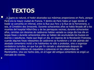 TEXTOS     Y, como es natural, el hedor alcanzaba sus máximas proporciones en París, porque París era la mayor ciudad de Francia. Y dentro de París habia un lugar donde el hedor se convertía en infernal, entre la Rue aux Fers y la Rue de la Ferronnerie, o sea, el Cimetière des Innocents. Durante ochocientos años se había llevado allí a los muertos del hospital Hôtel-Dieu y de las parroquias vecinas; durante ochocientos años, carretas con docenas de cadáveres habían vaciado su carga día tras día en largas fosas y durante ochocientos años se habían ido acumulando los huesos en osarios y sepulturas. Hasta que llegó un día, en vísperas de la Revolución Francesa, cuando algunas fosas rebosantes de cadáveres se hundieron y el olor pútrido del atestado cementerio incitó a los habitantes no sólo a protestar, sino a organizar verdaderos tumultos, en que fue por fin cerrado y abandonado despues de amontonar los millones de esqueletos y calaveras en las catacumbas de Montmarttre. Una vez hecho esto, en el lugar del antiguo cementerio se erigió un mercado de víveres.      