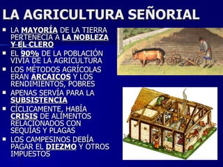 LA AGRICULTURA SEÑORIAL LA  MAYORÍA  DE LA TIERRA PERTENECÍA A  LA NOBLEZA Y EL CLERO EL  90%  DE LA POBLACIÓN VIVÍA DE LA AGRICULTURA LOS MÉTODOS AGRÍCOLAS ERAN  ARCAICOS  Y LOS RENDIMIENTOS, POBRES APENAS SERVÍA PARA LA  SUBSISTENCIA CÍCLICAMENTE, HABÍA  CRISIS  DE ALIMENTOS RELACIONADOS CON SEQUÍAS Y PLAGAS LOS CAMPESINOS DEBÍA PAGAR EL  DIEZMO  Y OTROS IMPUESTOS 