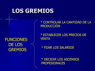 LOS GREMIOS FUNCIONES DE LOS GREMIOS * CONTROLAR LA CANTIDAD DE LA PRODUCCIÓN *   ESTABLECER LOS PRECIOS DE VENTA * FIJAR LOS SALARIOS * DECIDIR LOS ASCENSOS PROFESIONALES 