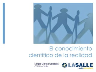 El conocimiento científico de la realidad Sergio García Cabezas CSEU La Salle 