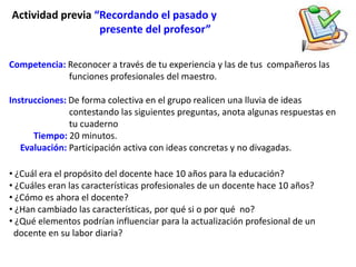 Actividad previa “Recordando el pasado y
                  presente del profesor”

Competencia: Reconocer a través de tu experiencia y las de tus compañeros las
             funciones profesionales del maestro.

Instrucciones: De forma colectiva en el grupo realicen una lluvia de ideas
               contestando las siguientes preguntas, anota algunas respuestas en
               tu cuaderno
      Tiempo: 20 minutos.
   Evaluación: Participación activa con ideas concretas y no divagadas.

• ¿Cuál era el propósito del docente hace 10 años para la educación?
• ¿Cuáles eran las características profesionales de un docente hace 10 años?
• ¿Cómo es ahora el docente?
• ¿Han cambiado las características, por qué si o por qué no?
• ¿Qué elementos podrían influenciar para la actualización profesional de un
 docente en su labor diaria?
 