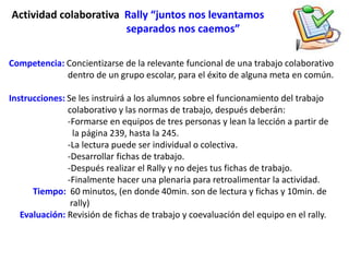 Actividad colaborativa Rally “juntos nos levantamos
                       separados nos caemos”

Competencia: Concientizarse de la relevante funcional de una trabajo colaborativo
             dentro de un grupo escolar, para el éxito de alguna meta en común.

Instrucciones: Se les instruirá a los alumnos sobre el funcionamiento del trabajo
               colaborativo y las normas de trabajo, después deberán:
               -Formarse en equipos de tres personas y lean la lección a partir de
                 la página 239, hasta la 245.
               -La lectura puede ser individual o colectiva.
               -Desarrollar fichas de trabajo.
               -Después realizar el Rally y no dejes tus fichas de trabajo.
               -Finalmente hacer una plenaria para retroalimentar la actividad.
      Tiempo: 60 minutos, (en donde 40min. son de lectura y fichas y 10min. de
                rally)
   Evaluación: Revisión de fichas de trabajo y coevaluación del equipo en el rally.
 