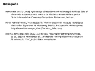 Bibliografía

 Hernández, César; (2008). Aprendizaje colaborativo como estrategia didáctica para el
      desarrollo académico en la materia de Mecánica a nivel medio superior.
      Tesis.Universidad Autónoma de Tamaulipas. Matamoros, México.

 Pérez, Patricia y Pérez, Yolanda; (2010). Técnicas didácticas. Instituto Tecnológico
       de Estudios Superiores de Monterrey. México. Recuperado 10 de mayo en
       http://www.itesm.mx/va/dide2/tecnicas_didacticas/

 Real Academia Española; (2012). Mediación, Pedagogía y Estrategia Didáctica.
       23 Ed., España. Recuperado el 11 de febrero en http://buscon.rae.es/draeI
       /SrvltConsulta?TIPO_BUS=3&LEMA=mediacion
 