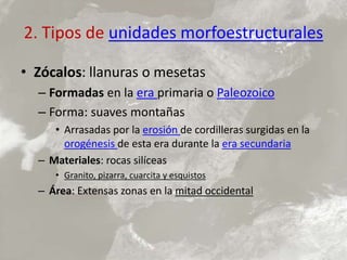 2. Tipos de unidades morfoestructurales
• Zócalos: llanuras o mesetas
– Formadas en la era primaria o Paleozoico
– Forma: suaves montañas
• Arrasadas por la erosión de cordilleras surgidas en la
orogénesis de esta era durante la era secundaria
– Materiales: rocas silíceas
• Granito, pizarra, cuarcita y esquistos
– Área: Extensas zonas en la mitad occidental
 