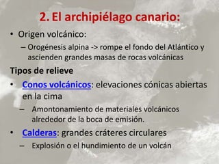 2.El archipiélago canario:
• Origen volcánico:
– Orogénesis alpina -> rompe el fondo del Atlántico y
ascienden grandes masas de rocas volcánicas
Tipos de relieve
• Conos volcánicos: elevaciones cónicas abiertas
en la cima
– Amontonamiento de materiales volcánicos
alrededor de la boca de emisión.
• Calderas: grandes cráteres circulares
– Explosión o el hundimiento de un volcán
 