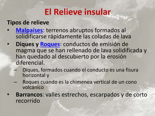 El Relieve insular
Tipos de relieve
• Malpaíses: terrenos abruptos formados al
solidificarse rápidamente las coladas de lava
• Diques y Roques: conductos de emisión de
magma que se han rellenado de lava solidificada y
han quedado al descubierto por la erosión
diferencial.
– Diques, formados cuando el conducto es una fisura
horizontal y
– Roques cuando es la chimenea vertical de un cono
volcánico
• Barrancos: valles estrechos, escarpados y de corto
recorrido
 