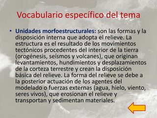 Vocabulario específico del tema
• Unidades morfoestructurales: son las formas y la
disposición interna que adopta el relieve. La
estructura es el resultado de los movimientos
tectónicos procedentes del interior de la tierra
(orogénesis, seísmos y volcanes), que originan
levantamientos, hundimientos y desplazamientos
de la corteza terrestre y crean la disposición
básica del relieve. La forma del relieve se debe a
la posterior actuación de los agentes del
modelado o fuerzas externas (agua, hielo, viento,
seres vivos), que erosionan el relieve y
transportan y sedimentan materiales.
 
