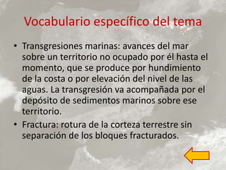 Vocabulario específico del tema
• Transgresiones marinas: avances del mar
sobre un territorio no ocupado por él hasta el
momento, que se produce por hundimiento
de la costa o por elevación del nivel de las
aguas. La transgresión va acompañada por el
depósito de sedimentos marinos sobre ese
territorio.
• Fractura: rotura de la corteza terrestre sin
separación de los bloques fracturados.
 