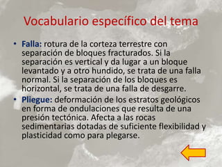 Vocabulario específico del tema
• Falla: rotura de la corteza terrestre con
separación de bloques fracturados. Si la
separación es vertical y da lugar a un bloque
levantado y a otro hundido, se trata de una falla
normal. Si la separación de los bloques es
horizontal, se trata de una falla de desgarre.
• Pliegue: deformación de los estratos geológicos
en forma de ondulaciones que resulta de una
presión tectónica. Afecta a las rocas
sedimentarias dotadas de suficiente flexibilidad y
plasticidad como para plegarse.
 