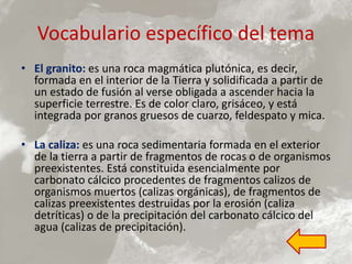 Vocabulario específico del tema
• El granito: es una roca magmática plutónica, es decir,
formada en el interior de la Tierra y solidificada a partir de
un estado de fusión al verse obligada a ascender hacia la
superficie terrestre. Es de color claro, grisáceo, y está
integrada por granos gruesos de cuarzo, feldespato y mica.
• La caliza: es una roca sedimentaria formada en el exterior
de la tierra a partir de fragmentos de rocas o de organismos
preexistentes. Está constituida esencialmente por
carbonato cálcico procedentes de fragmentos calizos de
organismos muertos (calizas orgánicas), de fragmentos de
calizas preexistentes destruidas por la erosión (caliza
detríticas) o de la precipitación del carbonato cálcico del
agua (calizas de precipitación).
 