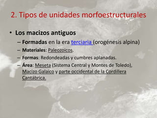2. Tipos de unidades morfoestructurales
• Los macizos antiguos
– Formadas en la era terciaria (orogénesis alpina)
– Materiales: Paleozoicos.
– Formas: Redondeadas y cumbres aplanadas.
– Área: Meseta (Sistema Central y Montes de Toledo),
Macizo Galaico y parte occidental de la Cordillera
Cantábrica.
 