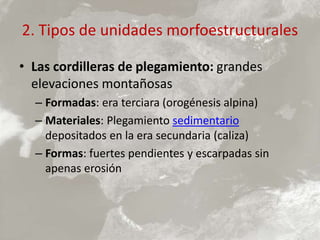 2. Tipos de unidades morfoestructurales
• Las cordilleras de plegamiento: grandes
elevaciones montañosas
– Formadas: era terciara (orogénesis alpina)
– Materiales: Plegamiento sedimentario
depositados en la era secundaria (caliza)
– Formas: fuertes pendientes y escarpadas sin
apenas erosión
 