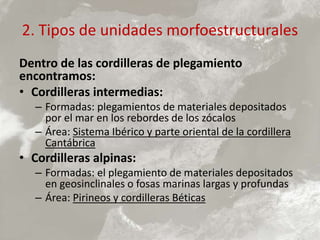 2. Tipos de unidades morfoestructurales
Dentro de las cordilleras de plegamiento
encontramos:
• Cordilleras intermedias:
– Formadas: plegamientos de materiales depositados
por el mar en los rebordes de los zócalos
– Área: Sistema Ibérico y parte oriental de la cordillera
Cantábrica
• Cordilleras alpinas:
– Formadas: el plegamiento de materiales depositados
en geosinclinales o fosas marinas largas y profundas
– Área: Pirineos y cordilleras Béticas
 
