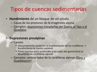 Tipos de cuencas sedimentarias
• Hundimiento de un bloque de un zócalo
– Causa de las presiones de la orogénesis alpina
– Ejemplos: depresiones meseteñas del Duero, el Tajo y el
Guadiana
• Depresiones prealpinas
– Causas:
 Descompresión posterior al levantamiento de las cordilleras ->
hundimiento de ciertos sectores
 Fosas marinas poco profundas a los lados del geosinclinal al
levantarse las cordilleras alpinas
– Ejemplos: ambos lados de la cordilleras alpinas (Ebro y
Guadalquivir)
 