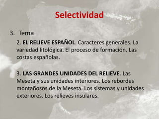 Selectividad
3. Tema
2. EL RELIEVE ESPAÑOL. Caracteres generales. La
variedad litológica. El proceso de formación. Las
costas españolas.
3. LAS GRANDES UNIDADES DEL RELIEVE. Las
Meseta y sus unidades interiores. Los rebordes
montañosos de la Meseta. Los sistemas y unidades
exteriores. Los relieves insulares.
 